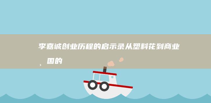 李嘉诚创业历程的启示录：从塑料花到商业帝国的创业智慧与成长心得