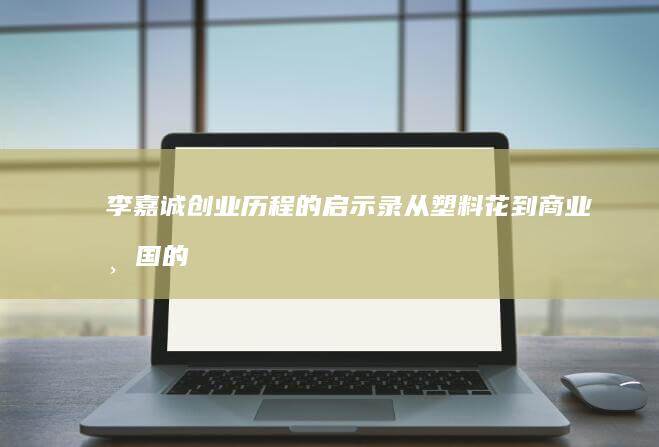 李嘉诚创业历程的启示录：从塑料花到商业帝国的创业智慧与成长心得